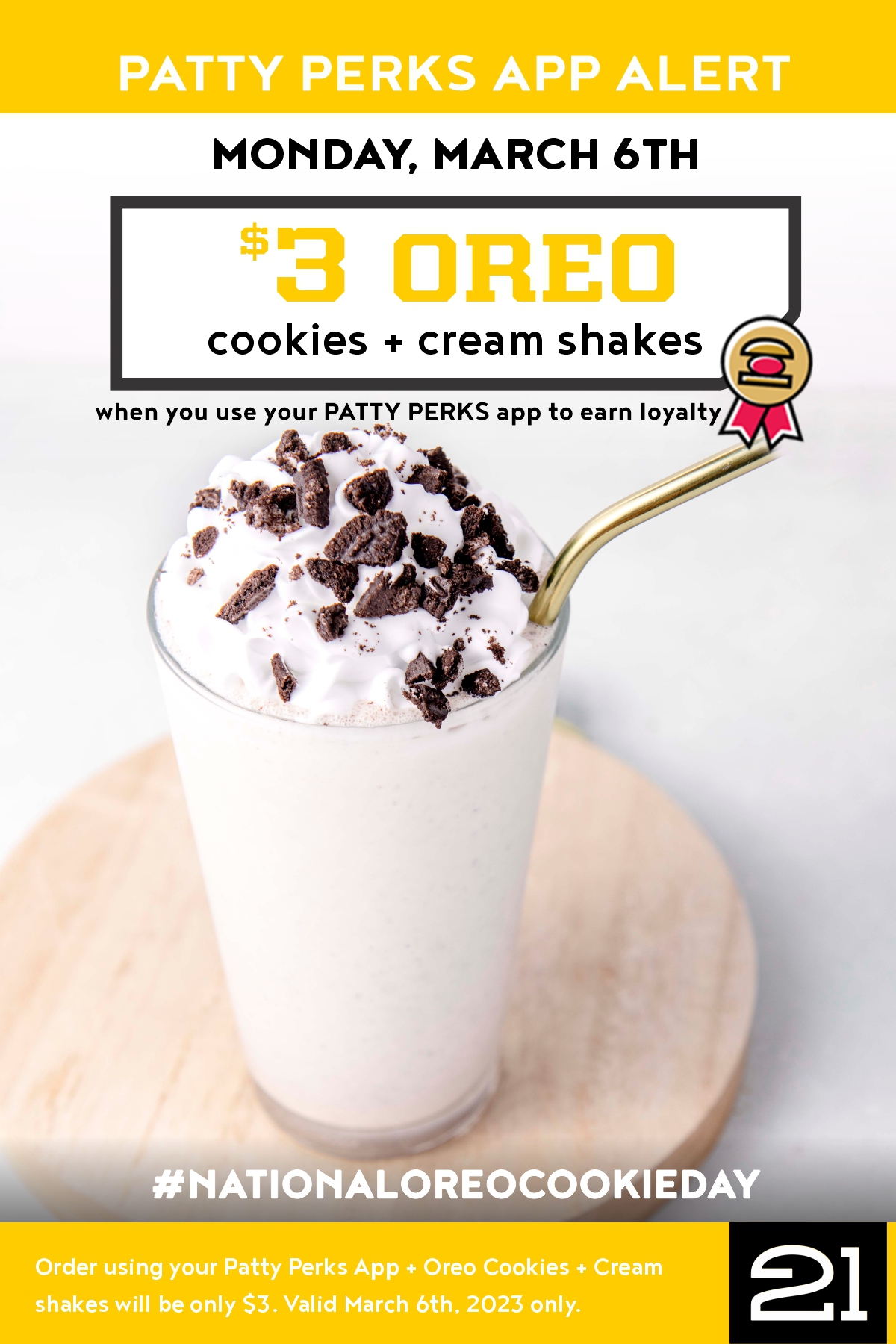 $3 Oreo Cookies + 
Cream Shakes! Promotion: Celebrate National 
Oreo Cookie (Shake) Day with $3 Oreo Cookie 
Shakes when you use your Patty Perks App. 
No limits on number purchased. 
Valid March 6th, 2023 only..