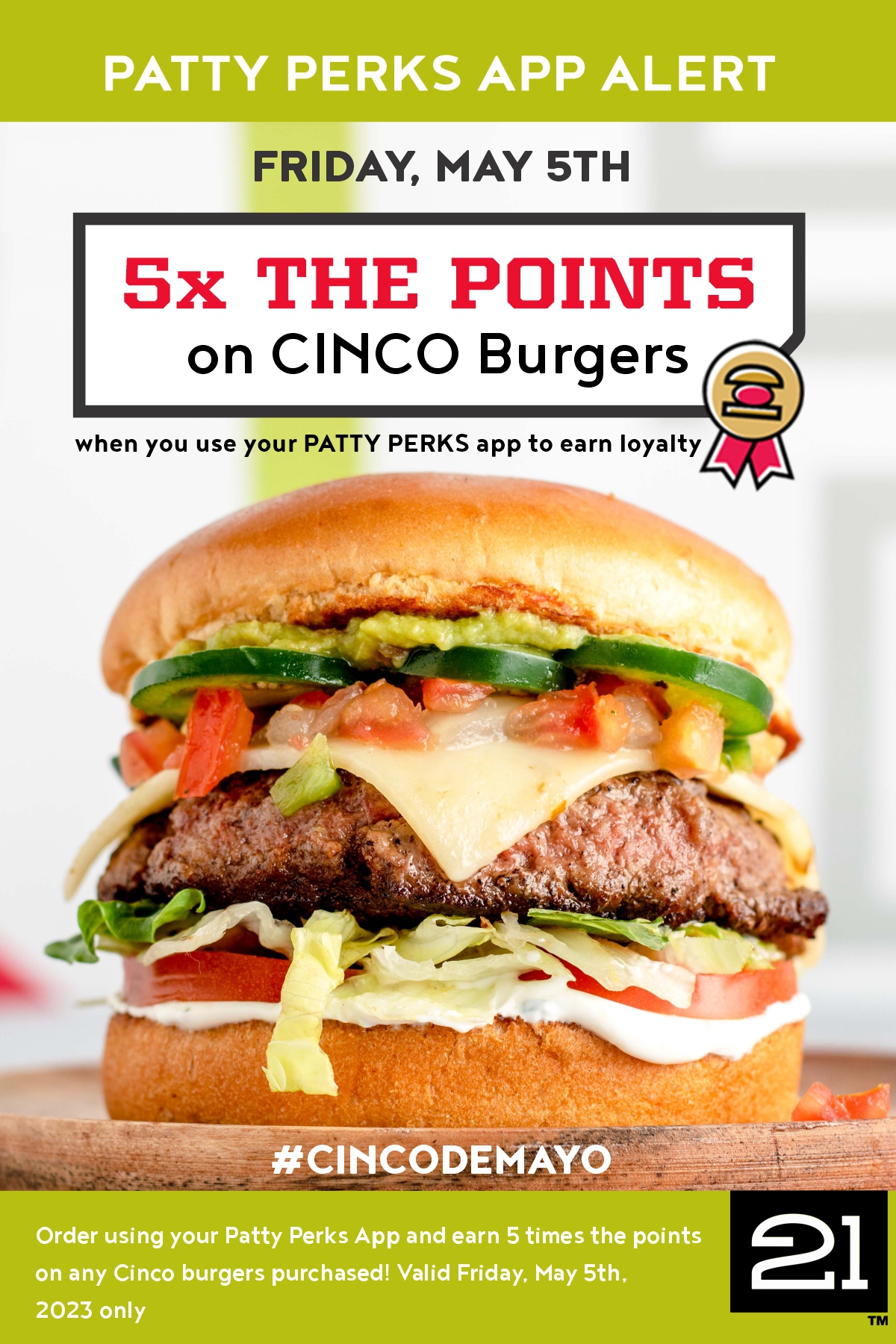 Use your Patty Perks App 
for 5x The Points on any Cinco Burgers to celebrate 
Cinco De Mayo! No limits on number purchased. 
Valid May 5th, 2023 only.