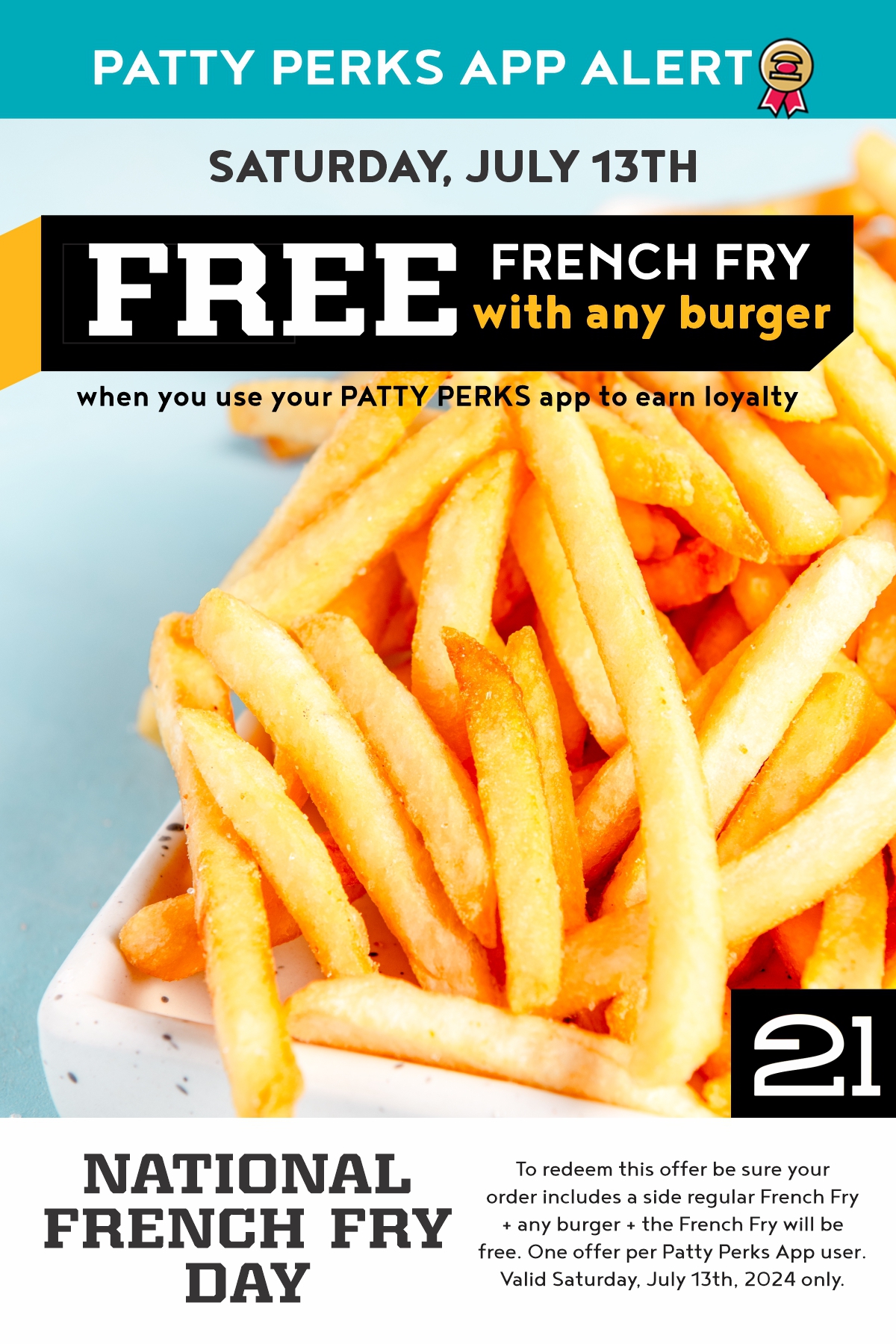 To redeem this offer be sure your 
order includes a side regular French Fry
+ any burger + the French Fry will be 
free. One offer per Patty Perks App user.
Valid Saturday, July 13th, 2024 only.